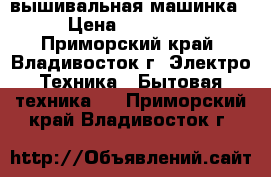 вышивальная машинка › Цена ­ 30 000 - Приморский край, Владивосток г. Электро-Техника » Бытовая техника   . Приморский край,Владивосток г.